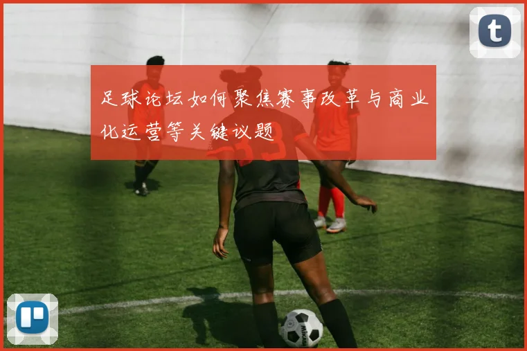 足球论坛如何聚焦赛事改革与商业化运营等关键议题