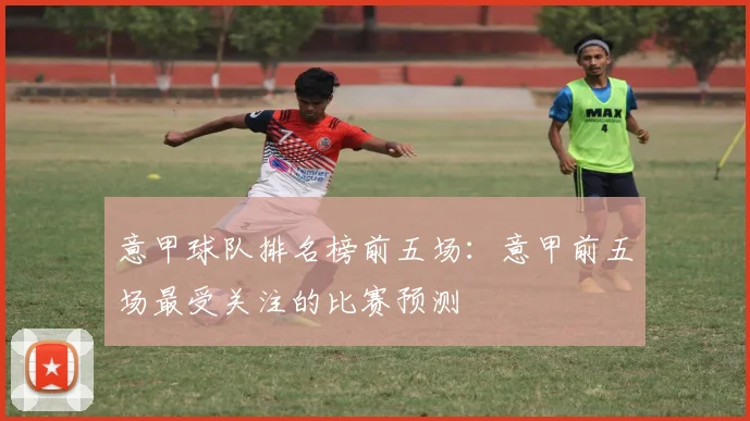 意甲球队排名榜前五场：意甲前五场最受关注的比赛预测