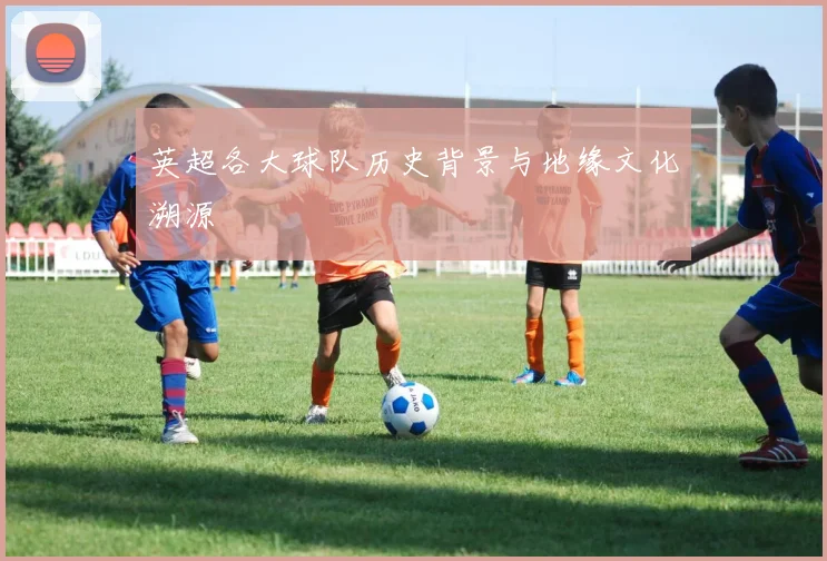 英超各大球队历史背景与地缘文化溯源