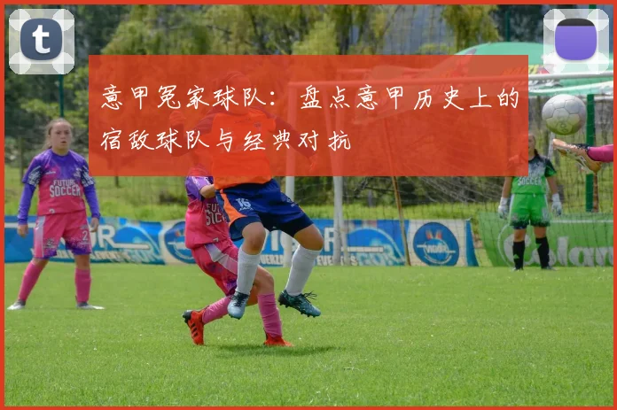 意甲冤家球队：盘点意甲历史上的宿敌球队与经典对抗